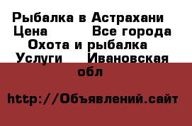 Рыбалка в Астрахани › Цена ­ 500 - Все города Охота и рыбалка » Услуги   . Ивановская обл.